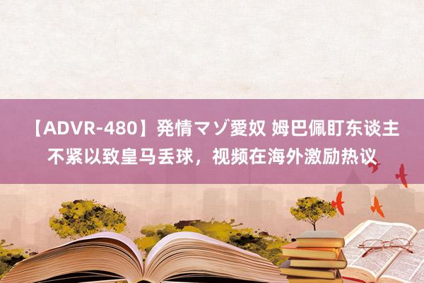 【ADVR-480】発情マゾ愛奴 姆巴佩盯东谈主不紧以致皇马丢球，视频在海外激励热议