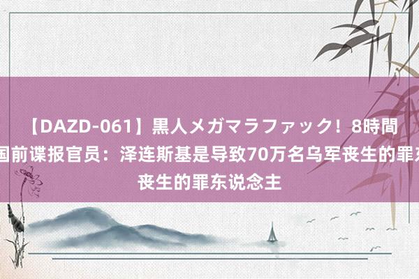 【DAZD-061】黒人メガマラファック！8時間 好意思国前谍报官员：泽连斯基是导致70万名乌军丧生的罪东说念主