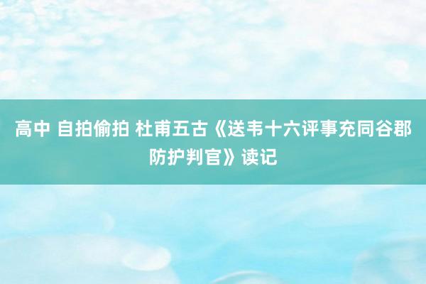 高中 自拍偷拍 杜甫五古《送韦十六评事充同谷郡防护判官》读记