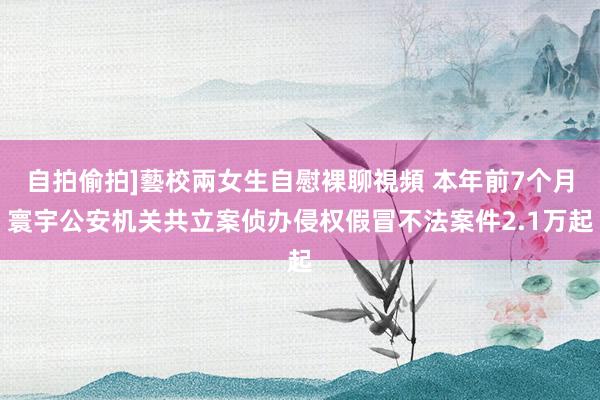 自拍偷拍]藝校兩女生自慰裸聊視頻 本年前7个月寰宇公安机关共立案侦办侵权假冒不法案件2.1万起