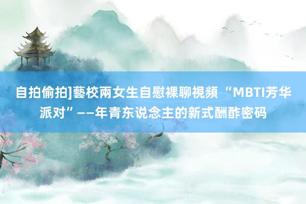 自拍偷拍]藝校兩女生自慰裸聊視頻 “MBTI芳华派对”——年青东说念主的新式酬酢密码