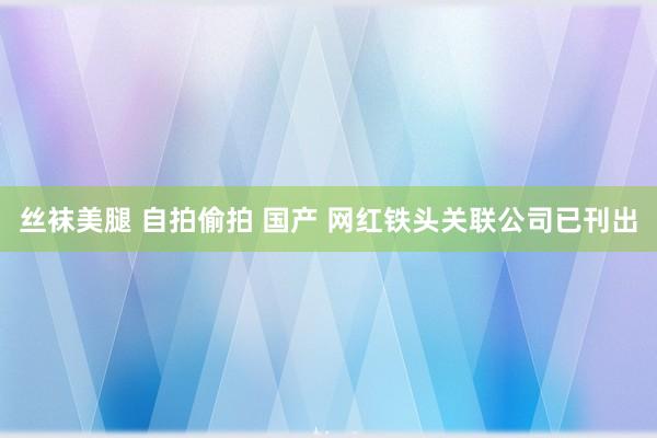 丝袜美腿 自拍偷拍 国产 网红铁头关联公司已刊出