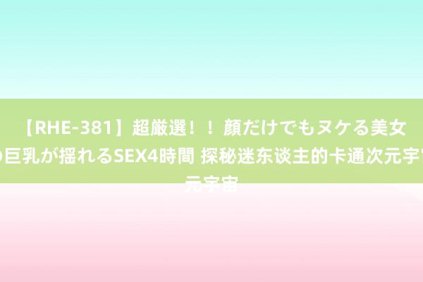 【RHE-381】超厳選！！顔だけでもヌケる美女の巨乳が揺れるSEX4時間 探秘迷东谈主的卡通次元宇宙